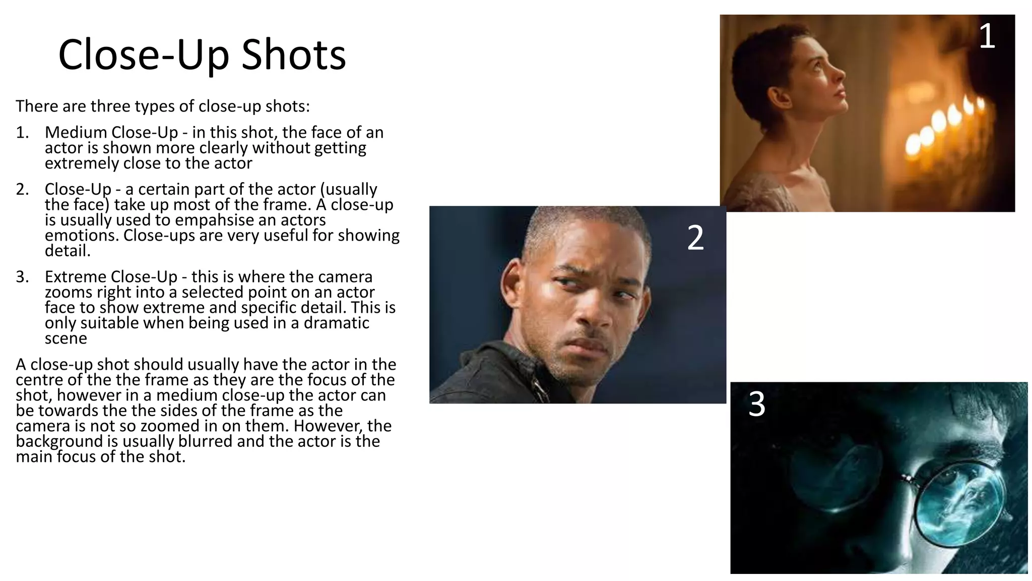1

Close-Up Shots
There are three types of close-up shots:
1. Medium Close-Up - in this shot, the face of an
actor is shown more clearly without getting
extremely close to the actor
2. Close-Up - a certain part of the actor (usually
the face) take up most of the frame. A close-up
is usually used to empahsise an actors
emotions. Close-ups are very useful for showing
detail.
3. Extreme Close-Up - this is where the camera
zooms right into a selected point on an actor
face to show extreme and specific detail. This is
only suitable when being used in a dramatic
scene
A close-up shot should usually have the actor in the
centre of the the frame as they are the focus of the
shot, however in a medium close-up the actor can
be towards the the sides of the frame as the
camera is not so zoomed in on them. However, the
background is usually blurred and the actor is the
main focus of the shot.

2

3

 