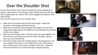 1

Over the Shoulder Shot
An over the shoulder shot is taken from behind a person looking at an
object or other person. The shot give a feel of being involved in the story
that is happening in the video or film, which engages the audience more
with the film.
There are four types of over the shoulder shots:
1. Wide over the shoulder shots of short focal length - makes the
character in the foreground look dominant
2. Wide over the shoulder shots of longer focal length -the use of the
longer focal length reduces the difference in size between the shoulder
and the main subject
3. Tight over the shoulder shots - both the actors are close together and
the camera is much closer to one of the actors shoulders - gives a
close-up, more intimate feel.
4. Over the shoulder shots with multiple object in the background - the
main subject of the shot is in the middle of the shot, whilst there is
only a small amount of the actors shoulder in the view - makes the
shot more intimate as it is shown through a reduced opening.

2

3

4

 