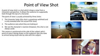 Point of View Shot
A point of view shot is a shot which shows a view from a
characters perspective. It allows the audience to supposedly
look through the eye of a character.
The point of view is usually achieved by three shots:
1. The character looks (this shot is sometimes withheld and
is only revealed after the actual POV shot)

2. The audience sees what they are looking at
3. We see the character's reaction (however, this shot is not
always used)
The camera is positioned at the side of the subject who's
point of view is being shown so the audience sees the view
as almost being stood side-by-side with the subject.

 