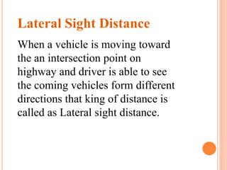 Lateral Sight Distance
When a vehicle is moving toward
the an intersection point on
highway and driver is able to see
the coming vehicles form different
directions that king of distance is
called as Lateral sight distance.
 