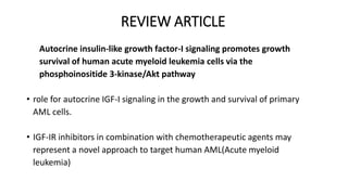 REVIEW ARTICLE
Autocrine insulin-like growth factor-I signaling promotes growth
survival of human acute myeloid leukemia cells via the
phosphoinositide 3-kinase/Akt pathway
• role for autocrine IGF-I signaling in the growth and survival of primary
AML cells.
• IGF-IR inhibitors in combination with chemotherapeutic agents may
represent a novel approach to target human AML(Acute myeloid
leukemia)
 