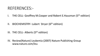 REFERENCES:-
I. THE CELL- Geoffrey M.Cooper and Robert E.Hausman (5th edition)
II. BIOCHEMISTRY- Lubert Stryer (6th edition)
III. THE CELL- Alberts (5th edition)
IV. Review(Nature) Leukemia (2007) Nature Publishing Group
www.nature.com/leu
 