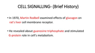 CELL SIGNALLING- (Brief History)
• In 1970, Martin Rodbell examined effects of glucagon on
rat's liver cell membrane receptor.
• He revealed about guanosine triphosphate and stimulated
G-protein role in cell's metabolism.
 