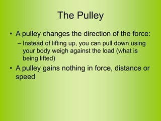 The Pulley
• A pulley changes the direction of the force:
– Instead of lifting up, you can pull down using
your body weigh against the load (what is
being lifted)
• A pulley gains nothing in force, distance or
speed
 