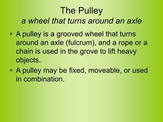 The Pulley
a wheel that turns around an axle
• A pulley is a grooved wheel that turns
around an axle (fulcrum), and a rope or a
chain is used in the grove to lift heavy
objects.
• A pulley may be fixed, moveable, or used
in combination.
 