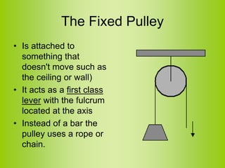The Fixed Pulley
• Is attached to
something that
doesn't move such as
the ceiling or wall)
• It acts as a first class
lever with the fulcrum
located at the axis
• Instead of a bar the
pulley uses a rope or
chain.
 