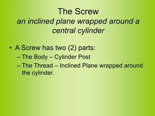 The Screw
an inclined plane wrapped around a
central cylinder
• A Screw has two (2) parts:
– The Body – Cylinder Post
– The Thread – Inclined Plane wrapped around
the cylinder.
 