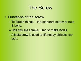 The Screw
• Functions of the screw
– To fasten things – the standard screw or nuts
& bolts.
– Drill bits are screws used to make holes.
– A jackscrew is used to lift heavy objects; car
jack.
 