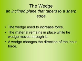 The Wedge
an inclined plane that tapers to a sharp
edge
• The wedge used to increase force.
• The material remains in place while he
wedge moves through it.
• A wedge changes the direction of the input
force.
 