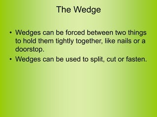 The Wedge
• Wedges can be forced between two things
to hold them tightly together, like nails or a
doorstop.
• Wedges can be used to split, cut or fasten.
 