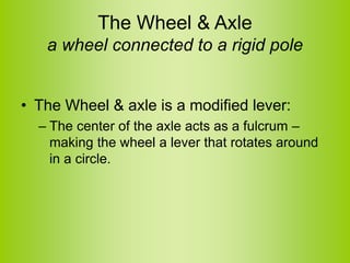 The Wheel & Axle
a wheel connected to a rigid pole
• The Wheel & axle is a modified lever:
– The center of the axle acts as a fulcrum –
making the wheel a lever that rotates around
in a circle.
 