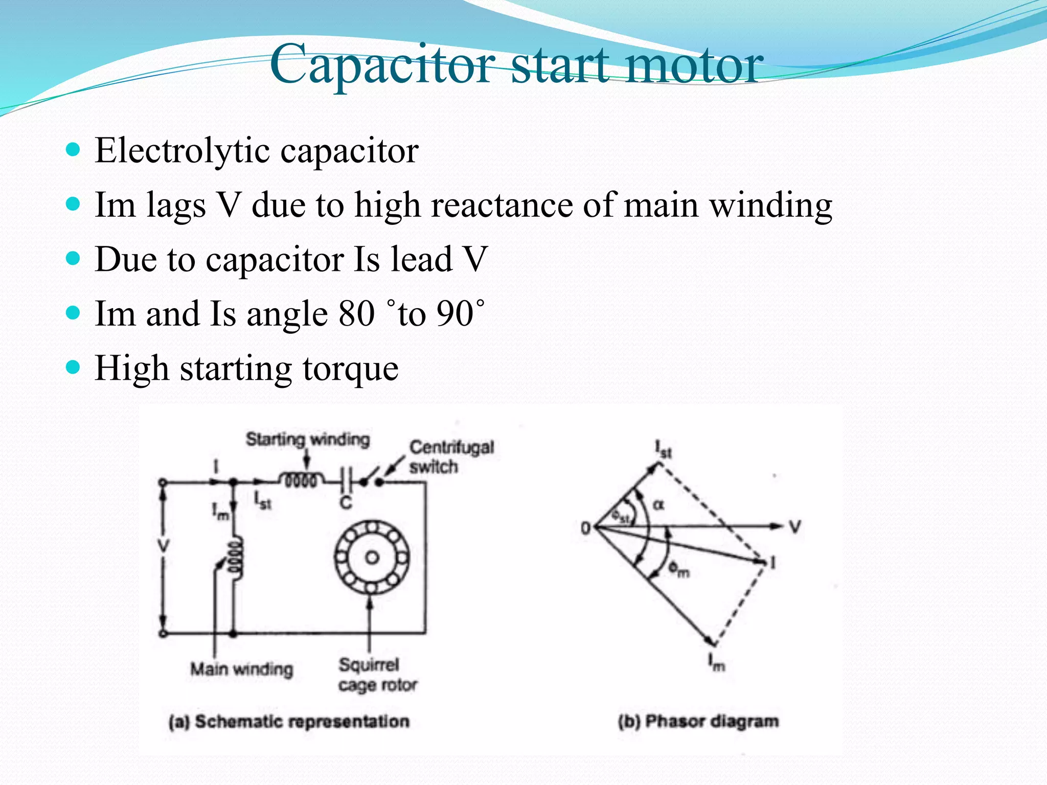 Capacitor start motor
 Electrolytic capacitor
 Im lags V due to high reactance of main winding
 Due to capacitor Is lead V
 Im and Is angle 80 ˚to 90˚
 High starting torque
 
