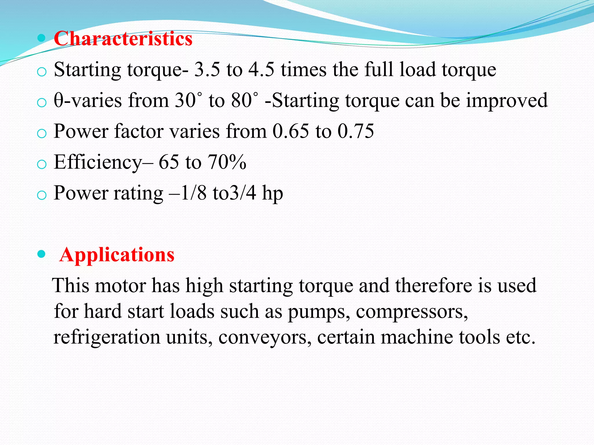  Characteristics
o Starting torque- 3.5 to 4.5 times the full load torque
o θ-varies from 30˚ to 80˚ -Starting torque can be improved
o Power factor varies from 0.65 to 0.75
o Efficiency– 65 to 70%
o Power rating –1/8 to3/4 hp
 Applications
This motor has high starting torque and therefore is used
for hard start loads such as pumps, compressors,
refrigeration units, conveyors, certain machine tools etc.
 