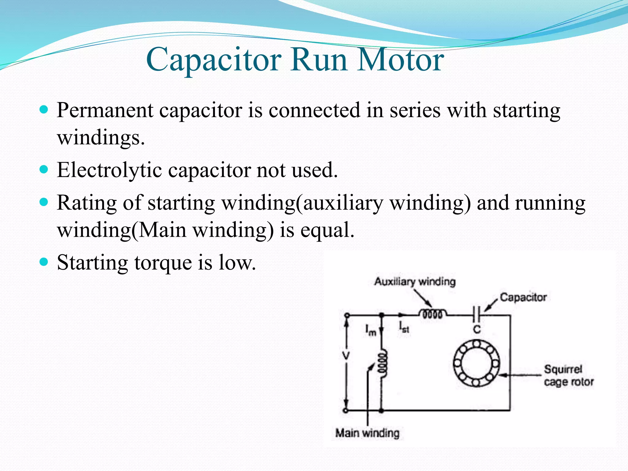 Capacitor Run Motor
 Permanent capacitor is connected in series with starting
windings.
 Electrolytic capacitor not used.
 Rating of starting winding(auxiliary winding) and running
winding(Main winding) is equal.
 Starting torque is low.
 