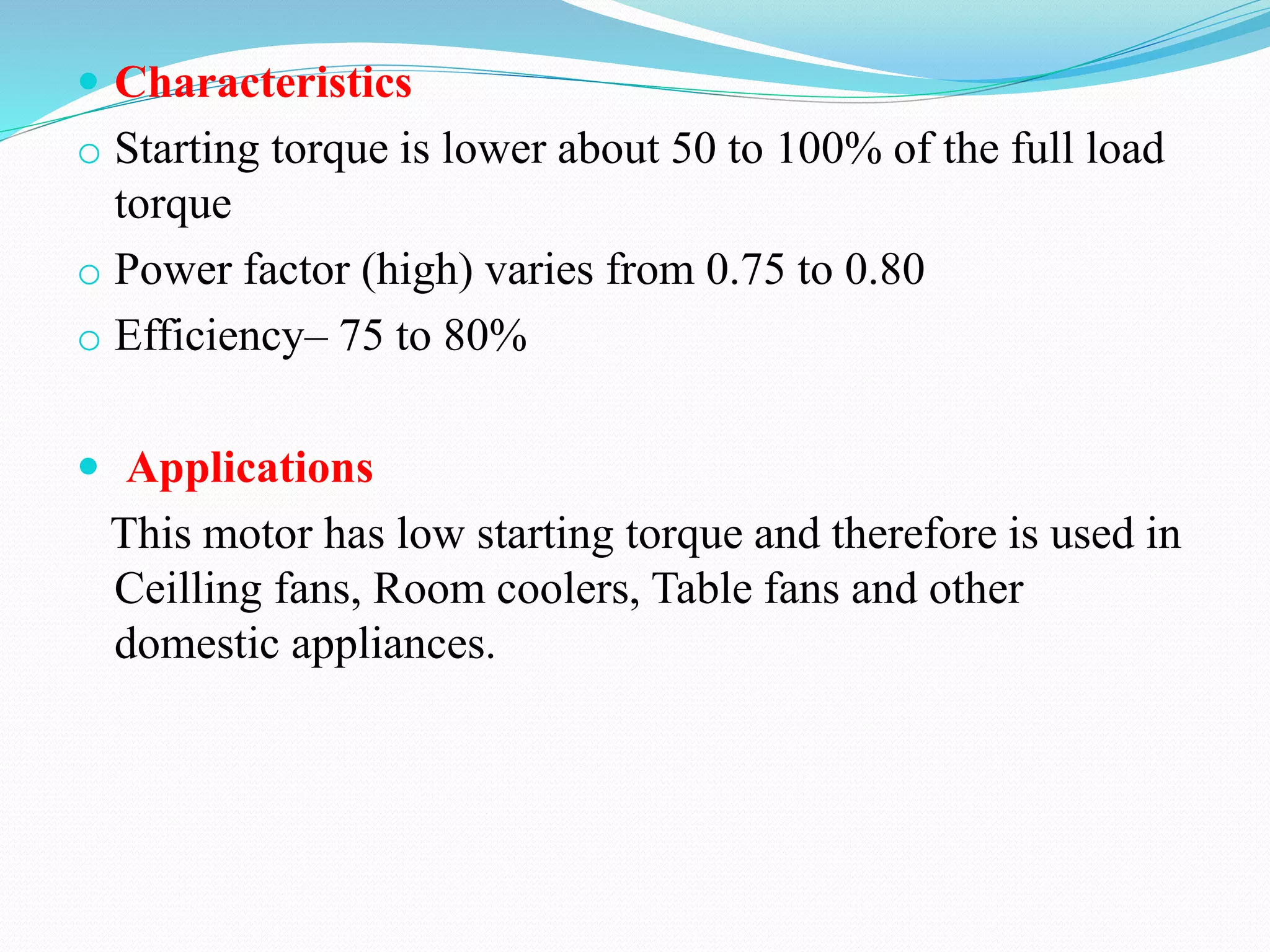  Characteristics
o Starting torque is lower about 50 to 100% of the full load
torque
o Power factor (high) varies from 0.75 to 0.80
o Efficiency– 75 to 80%
 Applications
This motor has low starting torque and therefore is used in
Ceilling fans, Room coolers, Table fans and other
domestic appliances.
 