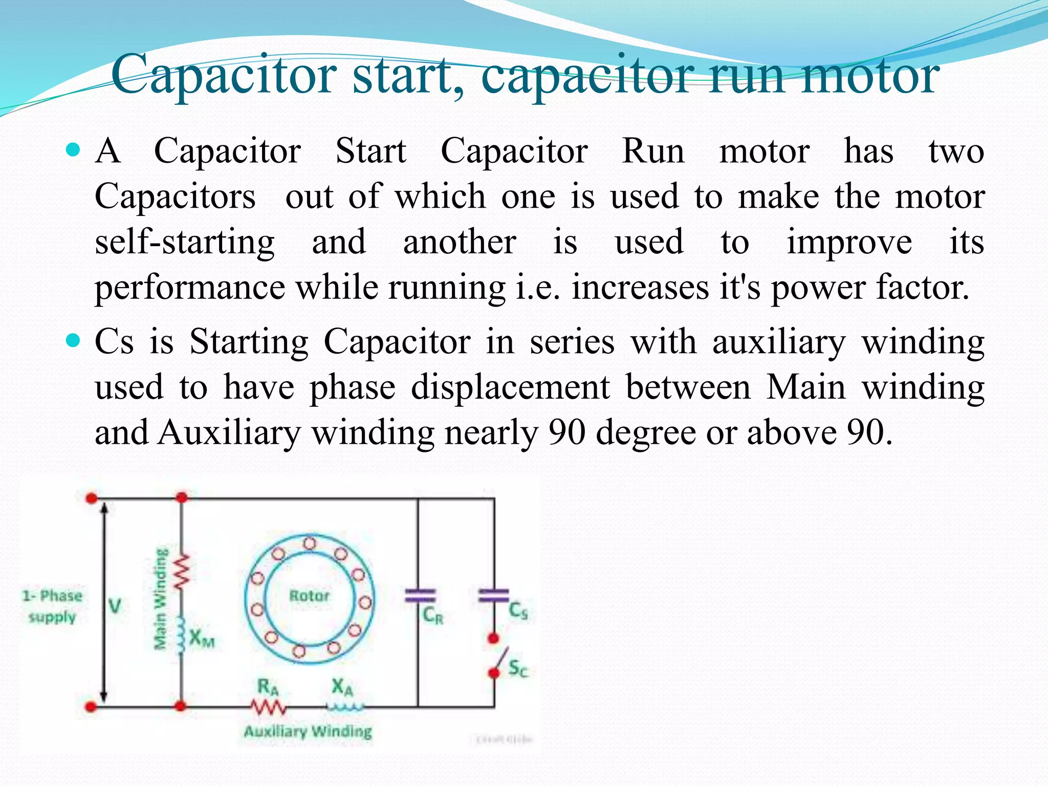 Capacitor start, capacitor run motor
 A Capacitor Start Capacitor Run motor has two
Capacitors out of which one is used to make the motor
self-starting and another is used to improve its
performance while running i.e. increases it's power factor.
 Cs is Starting Capacitor in series with auxiliary winding
used to have phase displacement between Main winding
and Auxiliary winding nearly 90 degree or above 90.
 