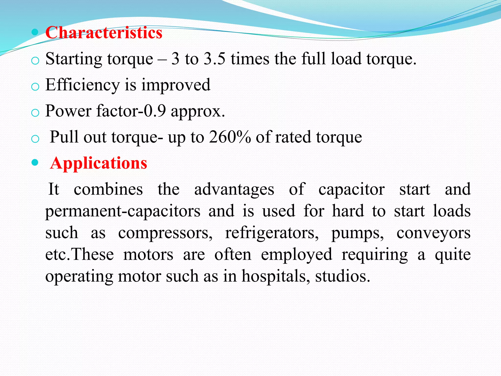  Characteristics
o Starting torque – 3 to 3.5 times the full load torque.
o Efficiency is improved
o Power factor-0.9 approx.
o Pull out torque- up to 260% of rated torque
 Applications
It combines the advantages of capacitor start and
permanent-capacitors and is used for hard to start loads
such as compressors, refrigerators, pumps, conveyors
etc.These motors are often employed requiring a quite
operating motor such as in hospitals, studios.
 