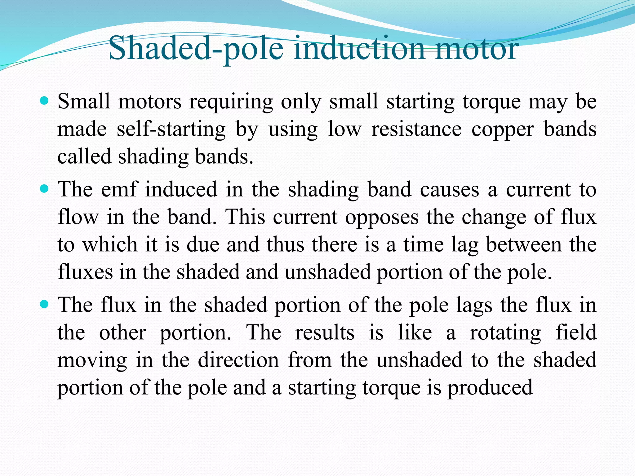 Shaded-pole induction motor
 Small motors requiring only small starting torque may be
made self-starting by using low resistance copper bands
called shading bands.
 The emf induced in the shading band causes a current to
flow in the band. This current opposes the change of flux
to which it is due and thus there is a time lag between the
fluxes in the shaded and unshaded portion of the pole.
 The flux in the shaded portion of the pole lags the flux in
the other portion. The results is like a rotating field
moving in the direction from the unshaded to the shaded
portion of the pole and a starting torque is produced
 