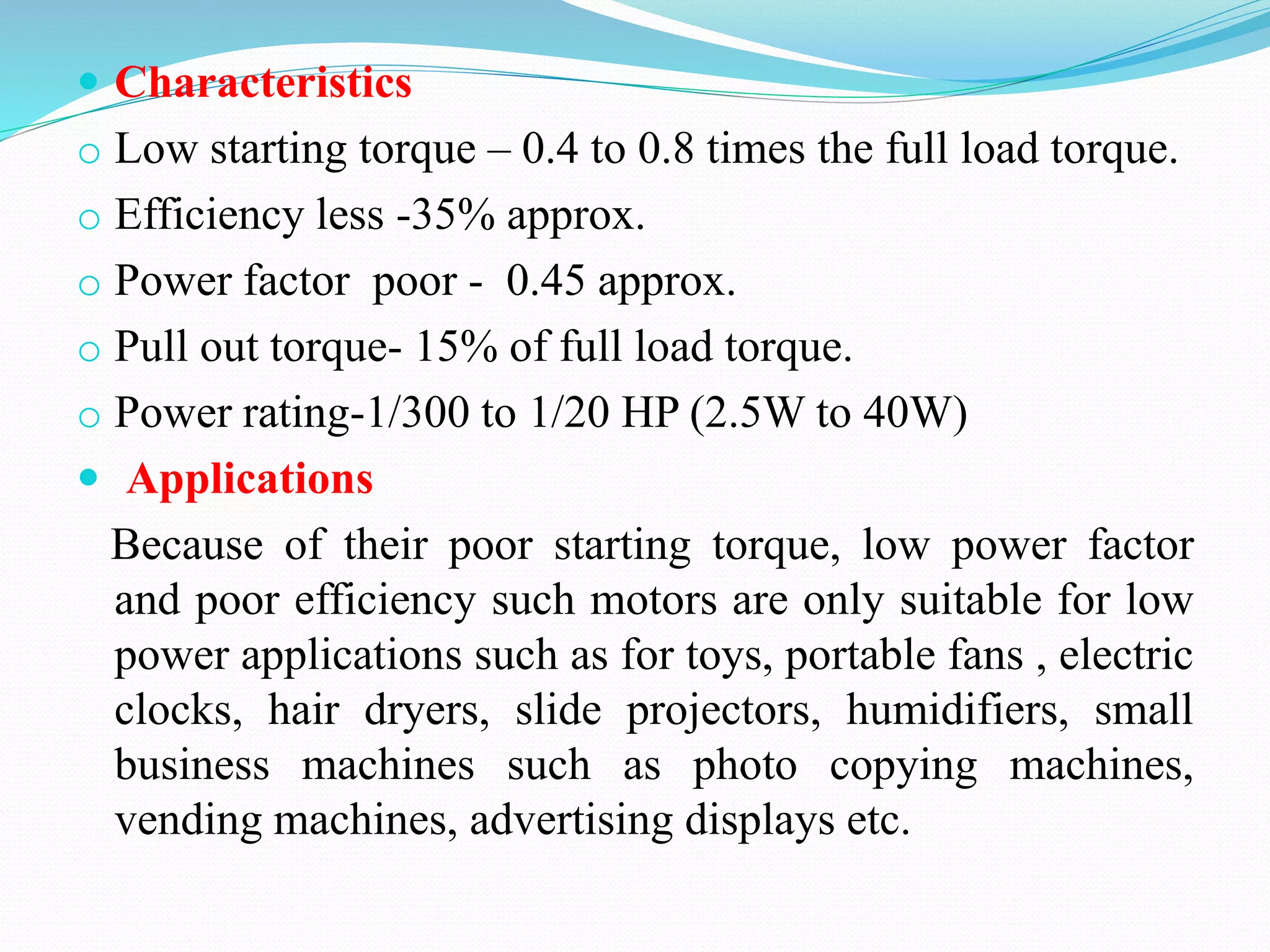  Characteristics
o Low starting torque – 0.4 to 0.8 times the full load torque.
o Efficiency less -35% approx.
o Power factor poor - 0.45 approx.
o Pull out torque- 15% of full load torque.
o Power rating-1/300 to 1/20 HP (2.5W to 40W)
 Applications
Because of their poor starting torque, low power factor
and poor efficiency such motors are only suitable for low
power applications such as for toys, portable fans , electric
clocks, hair dryers, slide projectors, humidifiers, small
business machines such as photo copying machines,
vending machines, advertising displays etc.
 