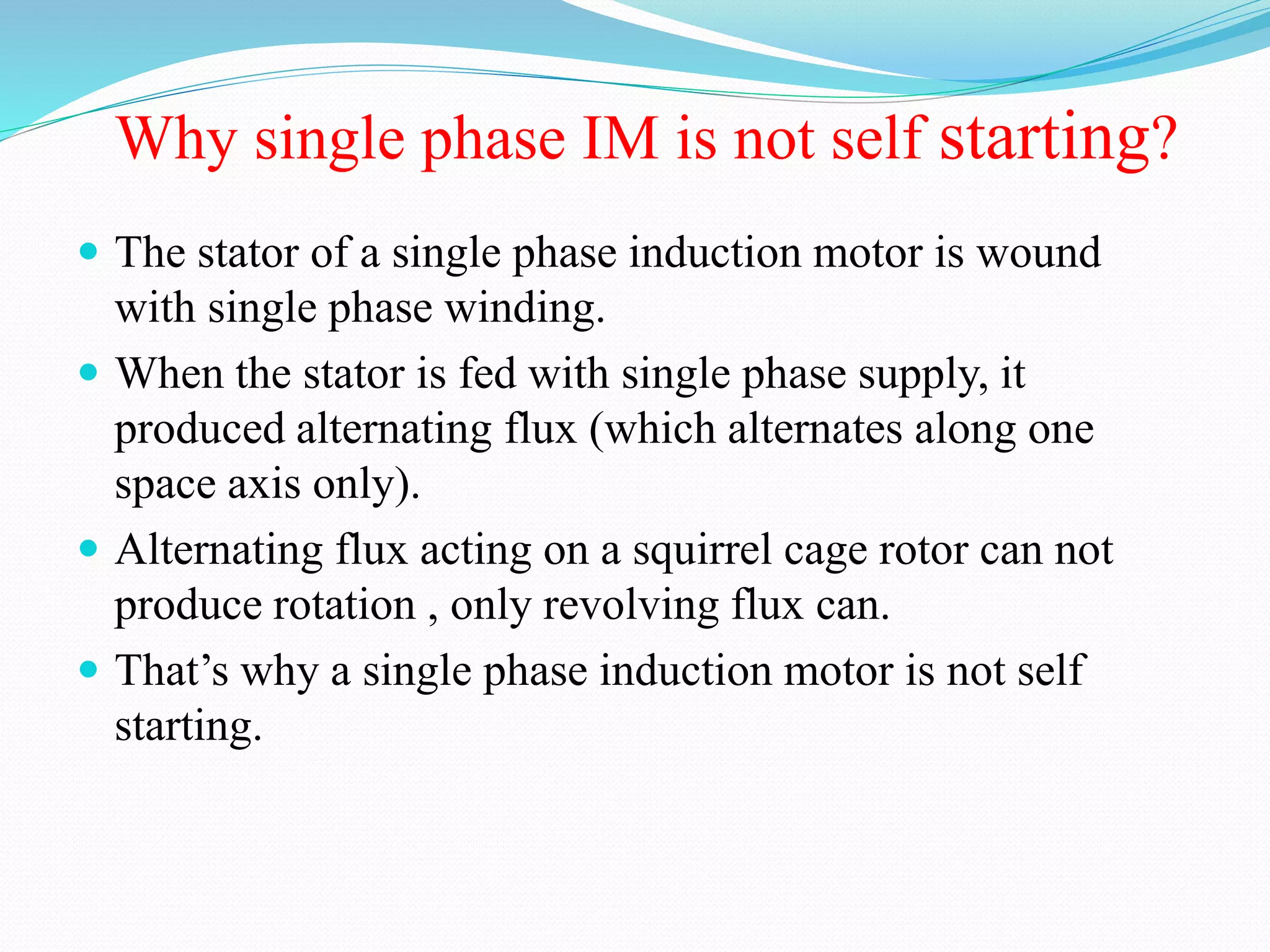 Why single phase IM is not self starting?
 The stator of a single phase induction motor is wound
with single phase winding.
 When the stator is fed with single phase supply, it
produced alternating flux (which alternates along one
space axis only).
 Alternating flux acting on a squirrel cage rotor can not
produce rotation , only revolving flux can.
 That’s why a single phase induction motor is not self
starting.
 