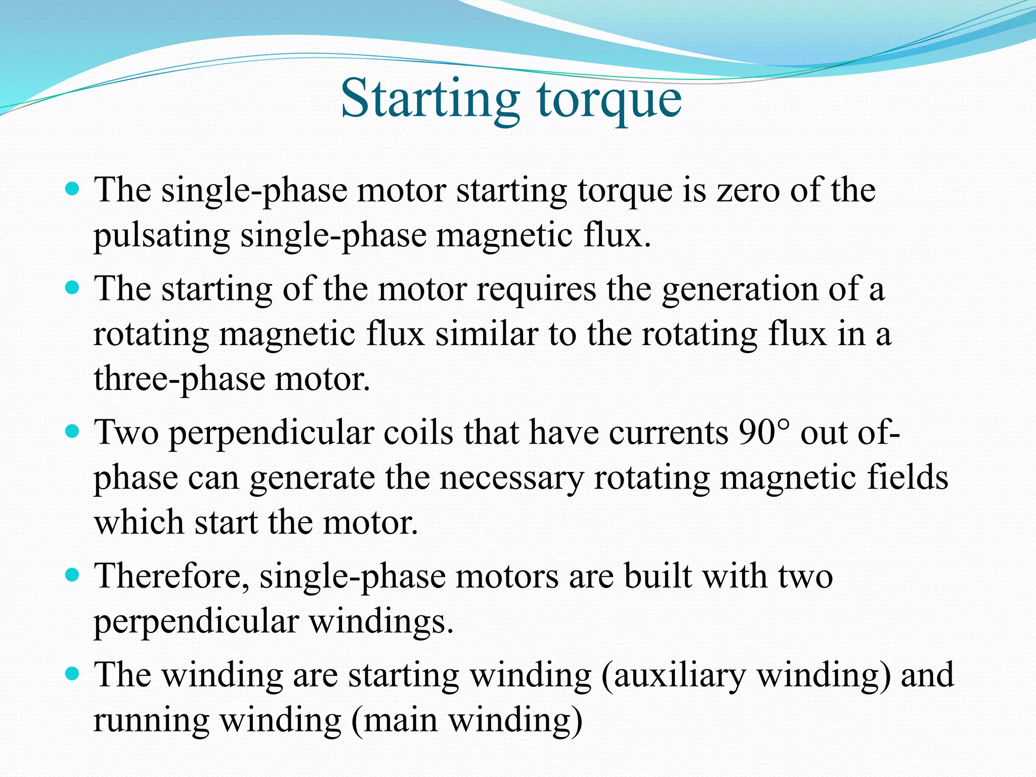 Starting torque
 The single-phase motor starting torque is zero of the
pulsating single-phase magnetic flux.
 The starting of the motor requires the generation of a
rotating magnetic flux similar to the rotating flux in a
three-phase motor.
 Two perpendicular coils that have currents 90° out of-
phase can generate the necessary rotating magnetic fields
which start the motor.
 Therefore, single-phase motors are built with two
perpendicular windings.
 The winding are starting winding (auxiliary winding) and
running winding (main winding)
 
