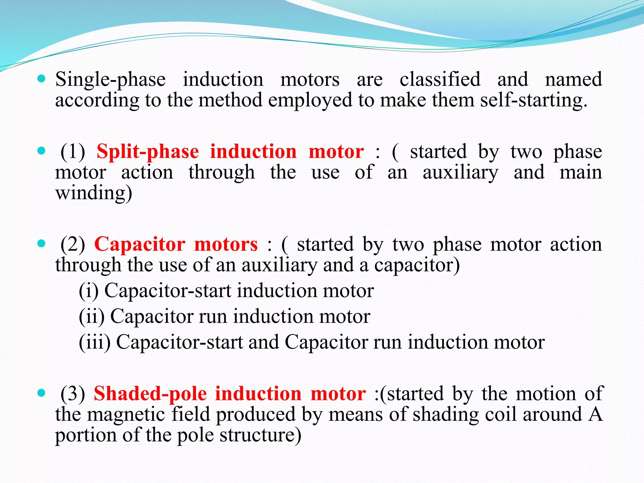  Single-phase induction motors are classified and named
according to the method employed to make them self-starting.
 (1) Split-phase induction motor : ( started by two phase
motor action through the use of an auxiliary and main
winding)
 (2) Capacitor motors : ( started by two phase motor action
through the use of an auxiliary and a capacitor)
(i) Capacitor-start induction motor
(ii) Capacitor run induction motor
(iii) Capacitor-start and Capacitor run induction motor
 (3) Shaded-pole induction motor :(started by the motion of
the magnetic field produced by means of shading coil around A
portion of the pole structure)
 