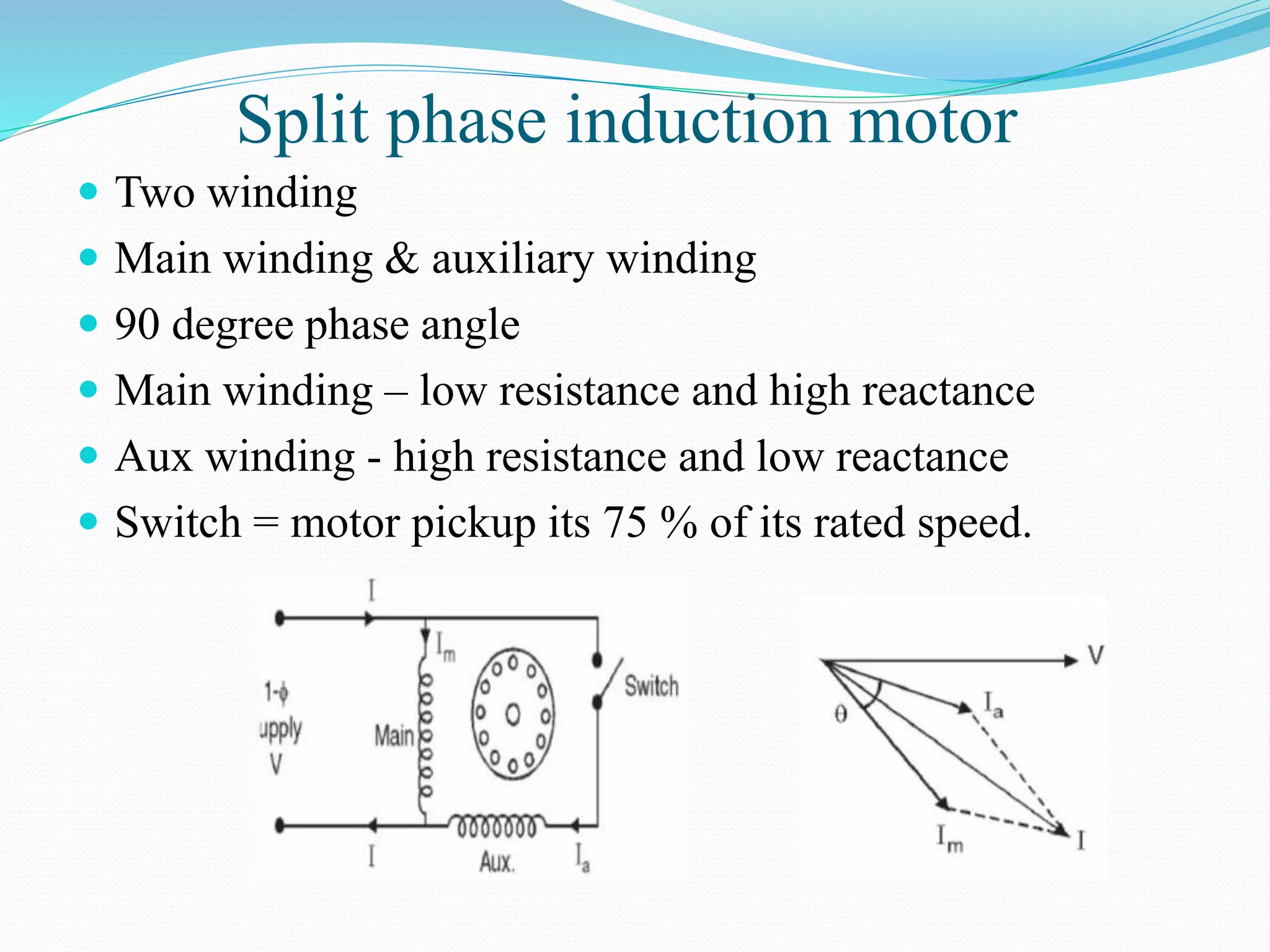 Split phase induction motor
 Two winding
 Main winding & auxiliary winding
 90 degree phase angle
 Main winding – low resistance and high reactance
 Aux winding - high resistance and low reactance
 Switch = motor pickup its 75 % of its rated speed.
 