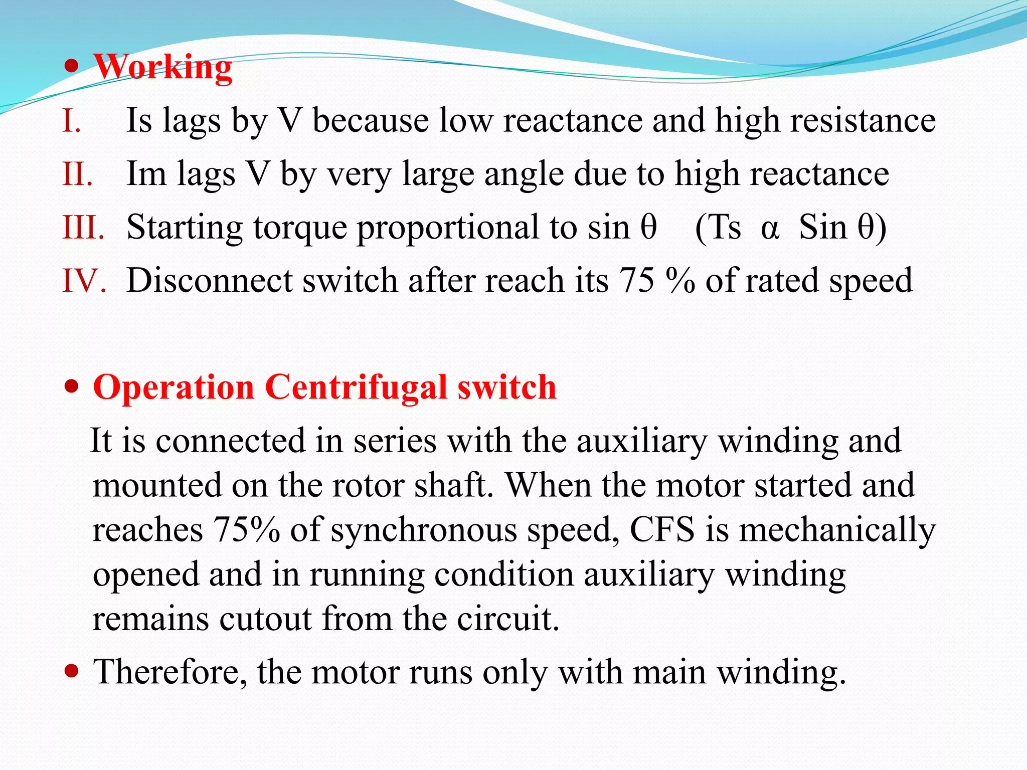  Working
I. Is lags by V because low reactance and high resistance
II. Im lags V by very large angle due to high reactance
III. Starting torque proportional to sin θ (Ts α Sin θ)
IV. Disconnect switch after reach its 75 % of rated speed
 Operation Centrifugal switch
It is connected in series with the auxiliary winding and
mounted on the rotor shaft. When the motor started and
reaches 75% of synchronous speed, CFS is mechanically
opened and in running condition auxiliary winding
remains cutout from the circuit.
 Therefore, the motor runs only with main winding.
 