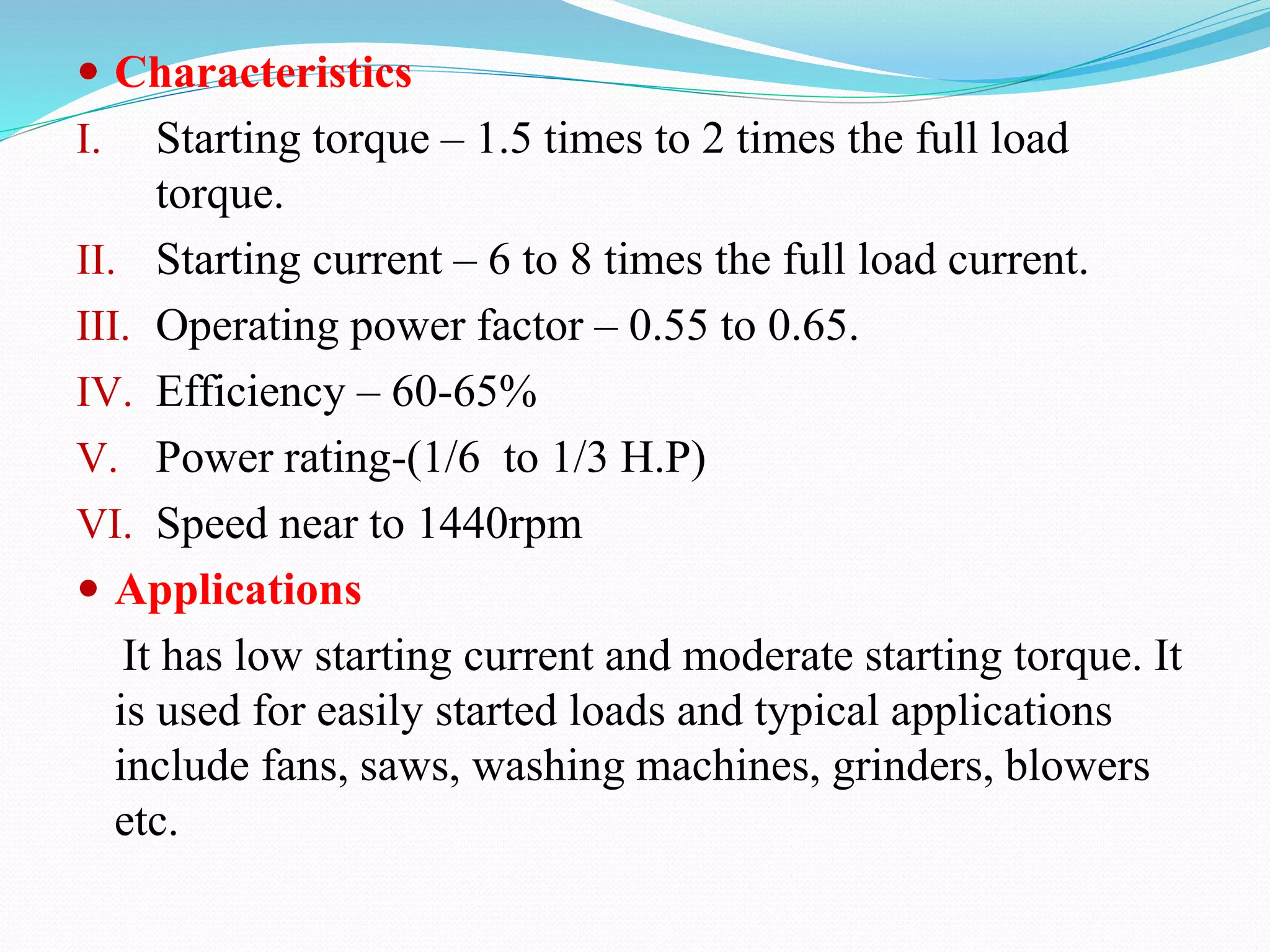  Characteristics
I. Starting torque – 1.5 times to 2 times the full load
torque.
II. Starting current – 6 to 8 times the full load current.
III. Operating power factor – 0.55 to 0.65.
IV. Efficiency – 60-65%
V. Power rating-(1/6 to 1/3 H.P)
VI. Speed near to 1440rpm
 Applications
It has low starting current and moderate starting torque. It
is used for easily started loads and typical applications
include fans, saws, washing machines, grinders, blowers
etc.
 