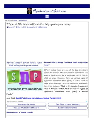 Suresh KP May 24, 2019 Mutual Funds Comments

You are here: Home > Mutual Funds
7 Types of SIPs in Mutual Funds that helps you to grow money
Types of SIPs in Mutual Funds that helps you to grow
money
SIPs in mutual funds are one of the best investment
options for investors. Mutual Funds SIP is where one can
invest a fixed amount for a pre-defined period. This is
what we know. However, there are various types of
Systematic Investment Plans (SIPs) in Mutual Funds in
India, where investors can understand them and benefit
from their features. What is Systematic Investment
Plan in Mutual Funds? What are various types of
Systematic Investment Plans (SIPs) in Mutual
Funds?.
Also Read: Best SIPs to invest from balanced Mutual Funds in 2019
What are SIP’s in Mutual Funds?
Investment for Wealth Best Place to Invest My Money
How and What to Invest Money In Best Investment Portfolio
SPONSORED SEARCHES
 
