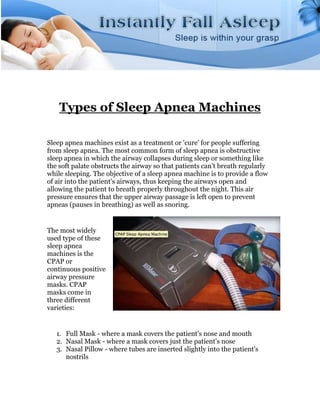 Types of Sleep Apnea Machines

Sleep apnea machines exist as a treatment or 'cure' for people suffering
from sleep apnea. The most common form of sleep apnea is obstructive
sleep apnea in which the airway collapses during sleep or something like
the soft palate obstructs the airway so that patients can't breath regularly
while sleeping. The objective of a sleep apnea machine is to provide a flow
of air into the patient's airways, thus keeping the airways open and
allowing the patient to breath properly throughout the night. This air
pressure ensures that the upper airway passage is left open to prevent
apneas (pauses in breathing) as well as snoring.


The most widely
used type of these
sleep apnea
machines is the
CPAP or
continuous positive
airway pressure
masks. CPAP
masks come in
three different
varieties:


   1. Full Mask - where a mask covers the patient's nose and mouth
   2. Nasal Mask - where a mask covers just the patient's nose
   3. Nasal Pillow - where tubes are inserted slightly into the patient's
      nostrils
 