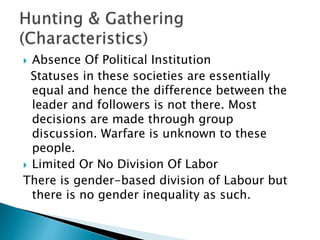  Absence Of Political Institution
Statuses in these societies are essentially
equal and hence the difference between the
leader and followers is not there. Most
decisions are made through group
discussion. Warfare is unknown to these
people.
 Limited Or No Division Of Labor
There is gender-based division of Labour but
there is no gender inequality as such.
 