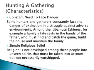  Constant Need To Face Danger
Some hunters and gatherers constantly face the
danger of extinction in a struggle against adverse
environments. Among the Itibamute Eskimos, for
example a family’s fate rests in the hands of the
father, who must find and catch the game, build
the house and maintain the family.
 Simple Religious Belief
Religion is not developed among these people into
unseen spirits that must be taken into account
but not necessarily worshipped.
 