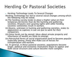  Herding Technology Leads To Several Changes
Herding Technology has led to several social changes among which
the following may be noted.
(i).The herding society tends to place a higher value on their
temporary territories than do the hunting and gathering
societies. Disputes over grazing rights with other herding
societies sometimes result in warfare.
(ii).Slavery, unknown in hunting and gathering societies, make its
appearance as captives in war are put to work for their
conquerors.
(iii).Since herds can be owned, ideas about private property and
inheritance of wealth are likely to emerge.
(iv).Patriarchal forms of social organization tend to become popular
especially among, those who make use of horses for
transportation and warfare.
(v). In general, in these pastoral societies, populations become
larger, political and economic institutions begin to appear and
both social structure and culture become more complex.
 