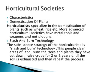  Characteristics
 Domestication Of Plants
Horticulturists specialize in the domestication of
plants such as wheat, rice etc. More advanced
horticultural societies have metal tools and
weapons and not ploughs.
 Slash And Burn Technology
The subsistence strategy of the horticulturists is
“slash and burn” technology .This people clear
areas of land, burn the trees and plants they have
cut down, raise crops for 2 or 3 years until the
soil is exhausted and then repeat the process.
 