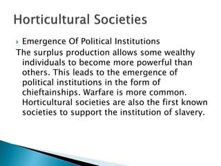  Emergence Of Political Institutions
The surplus production allows some wealthy
individuals to become more powerful than
others. This leads to the emergence of
political institutions in the form of
chieftainships. Warfare is more common.
Horticultural societies are also the first known
societies to support the institution of slavery.
 