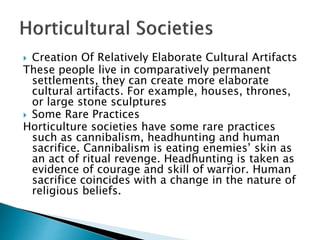  Creation Of Relatively Elaborate Cultural Artifacts
These people live in comparatively permanent
settlements, they can create more elaborate
cultural artifacts. For example, houses, thrones,
or large stone sculptures
 Some Rare Practices
Horticulture societies have some rare practices
such as cannibalism, headhunting and human
sacrifice. Cannibalism is eating enemies’ skin as
an act of ritual revenge. Headhunting is taken as
evidence of courage and skill of warrior. Human
sacrifice coincides with a change in the nature of
religious beliefs.
 