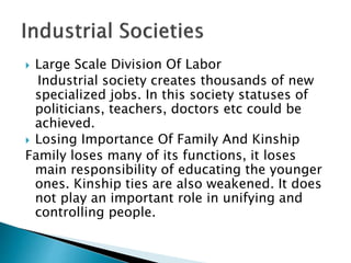  Large Scale Division Of Labor
Industrial society creates thousands of new
specialized jobs. In this society statuses of
politicians, teachers, doctors etc could be
achieved.
 Losing Importance Of Family And Kinship
Family loses many of its functions, it loses
main responsibility of educating the younger
ones. Kinship ties are also weakened. It does
not play an important role in unifying and
controlling people.
 