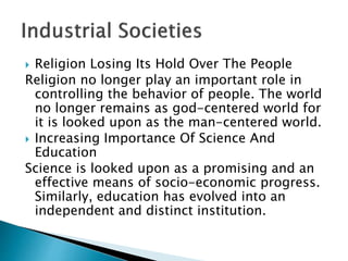  Religion Losing Its Hold Over The People
Religion no longer play an important role in
controlling the behavior of people. The world
no longer remains as god-centered world for
it is looked upon as the man-centered world.
 Increasing Importance Of Science And
Education
Science is looked upon as a promising and an
effective means of socio-economic progress.
Similarly, education has evolved into an
independent and distinct institution.
 