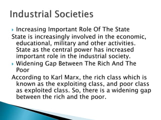  Increasing Important Role Of The State
State is increasingly involved in the economic,
educational, military and other activities.
State as the central power has increased
important role in the industrial society.
 Widening Gap Between The Rich And The
Poor
According to Karl Marx, the rich class which is
known as the exploiting class, and poor class
as exploited class. So, there is a widening gap
between the rich and the poor.
 