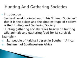  Introduction
Gerhard Lenski pointed out in his “Human Societies”,
that it is the oldest and the simplest type of society
is the Hunting and Gathering Society.
Hunting gathering society relies heavily on hunting
wild animals and gathering food for its survival.
Example:-
(i) San people of Kalahari desert in Southern Africa
(ii) Bushmen of Southwestern Africa
 