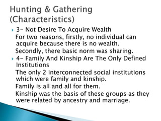  3- Not Desire To Acquire Wealth
For two reasons, firstly, no individual can
acquire because there is no wealth.
Secondly, there basic norm was sharing.
 4- Family And Kinship Are The Only Defined
Institutions
The only 2 interconnected social institutions
which were family and kinship.
Family is all and all for them.
Kinship was the basis of these groups as they
were related by ancestry and marriage.
 
