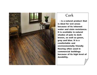 Cork
- is a natural product that
is ideal for wet areas
because of its inherent
water and stain resistance.
It is available in natural
shades of pale to dark
brown, as well as green,
gray and blue. It is a
comfortable and
environmentally friendly
flooring often used in
commercial buildings
because of its high level of
durability.
 