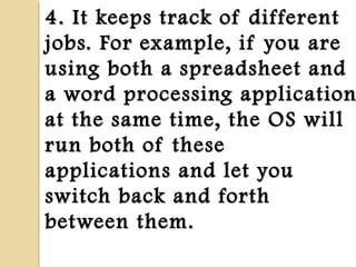 4. It keeps track of different4. It keeps track of different
jobs. For example, if you arejobs. For example, if you are
using both a spreadsheet andusing both a spreadsheet and
a word processing applicationa word processing application
at the same time, the OS willat the same time, the OS will
run both of theserun both of these
applications and let youapplications and let you
switch back and forthswitch back and forth
between them.between them.
 