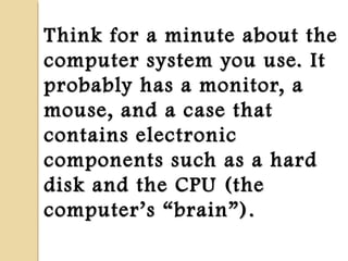 Think for a minute about theThink for a minute about the
computer system you use. Itcomputer system you use. It
probably has a monitor, aprobably has a monitor, a
mouse, and a case thatmouse, and a case that
contains electroniccontains electronic
components such as a hardcomponents such as a hard
disk and the CPU (thedisk and the CPU (the
computercomputer’’ss ““brainbrain””).).
 