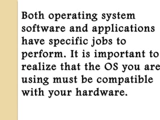 Both operating systemBoth operating system
software and applicationssoftware and applications
have specific jobs tohave specific jobs to
perform. It is important toperform. It is important to
realize that the OS you arerealize that the OS you are
using must be compatibleusing must be compatible
with your hardware.with your hardware.
 