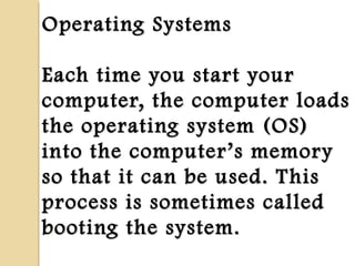 Operating SystemsOperating Systems
Each time you start yourEach time you start your
computer, the computer loadscomputer, the computer loads
the operating system (OS)the operating system (OS)
into the computerinto the computer’’s memorys memory
so that it can be used. Thisso that it can be used. This
process is sometimes calledprocess is sometimes called
booting the system.booting the system.
 