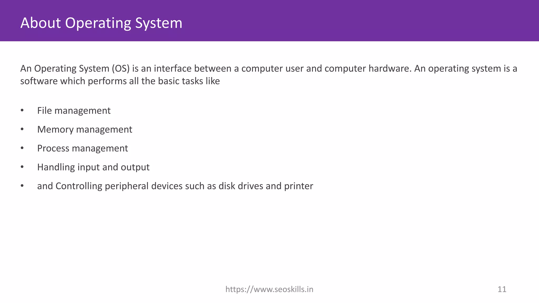 About Operating System
An Operating System (OS) is an interface between a computer user and computer hardware. An operating system is a
software which performs all the basic tasks like
• File management
• Memory management
• Process management
• Handling input and output
• and Controlling peripheral devices such as disk drives and printer
https://www.seoskills.in 11
 