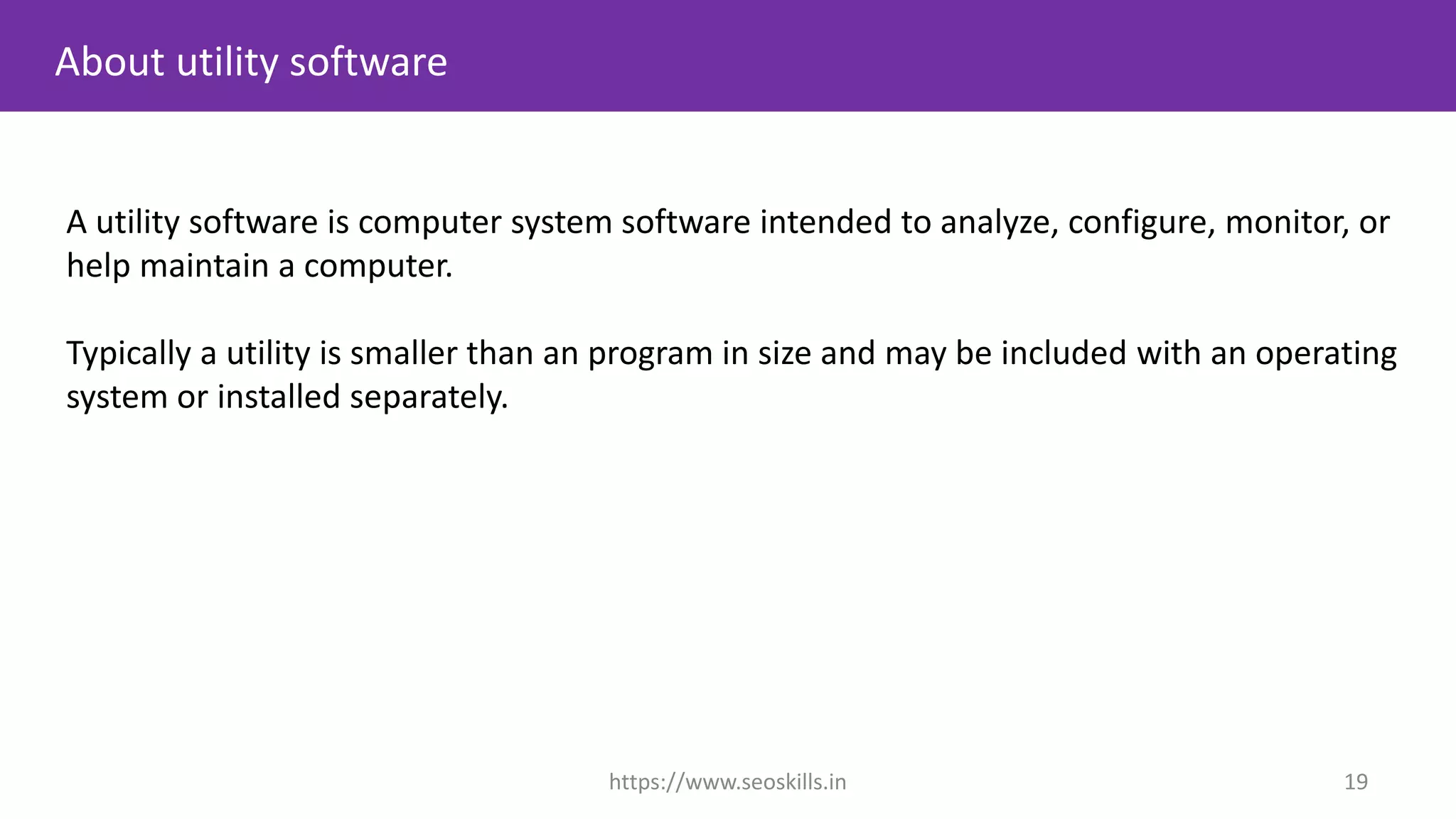 A utility software is computer system software intended to analyze, configure, monitor, or
help maintain a computer.
Typically a utility is smaller than an program in size and may be included with an operating
system or installed separately.
About utility software
https://www.seoskills.in 19
 
