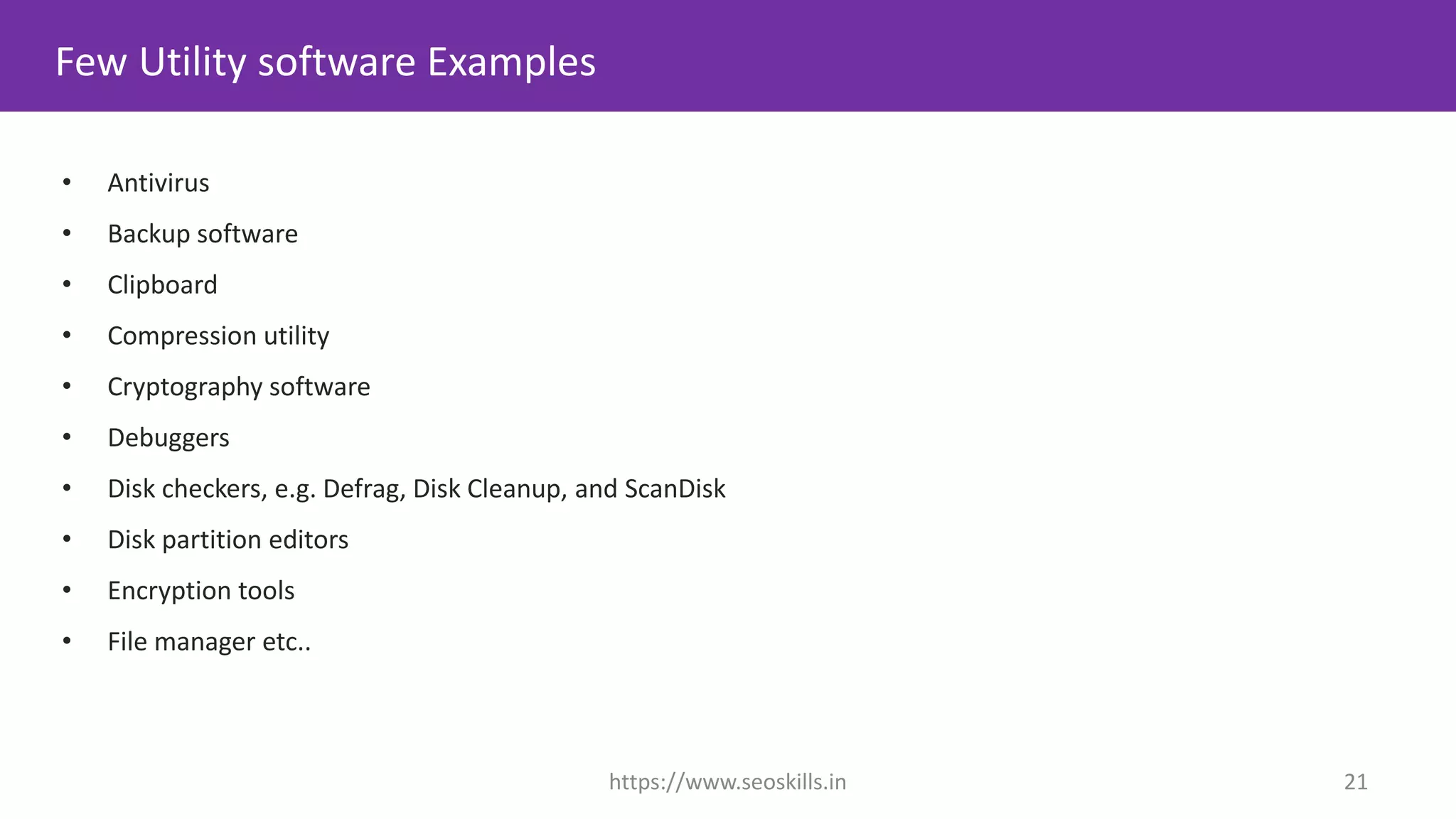 • Antivirus
• Backup software
• Clipboard
• Compression utility
• Cryptography software
• Debuggers
• Disk checkers, e.g. Defrag, Disk Cleanup, and ScanDisk
• Disk partition editors
• Encryption tools
• File manager etc..
Few Utility software Examples
https://www.seoskills.in 21
 